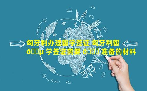 匈牙利办理留学签证 匈牙利留 🐵 学签证需要 🐒 准备的材料